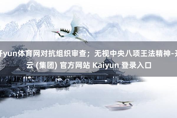 开yun体育网对抗组织审查；无视中央八项王法精神-开云 (集团) 官方网站 Kaiyun 登录入口
