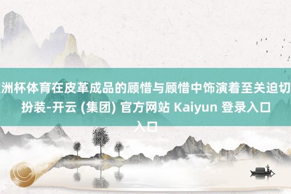 欧洲杯体育在皮革成品的顾惜与顾惜中饰演着至关迫切的扮装-开云 (集团) 官方网站 Kaiyun 登录入口