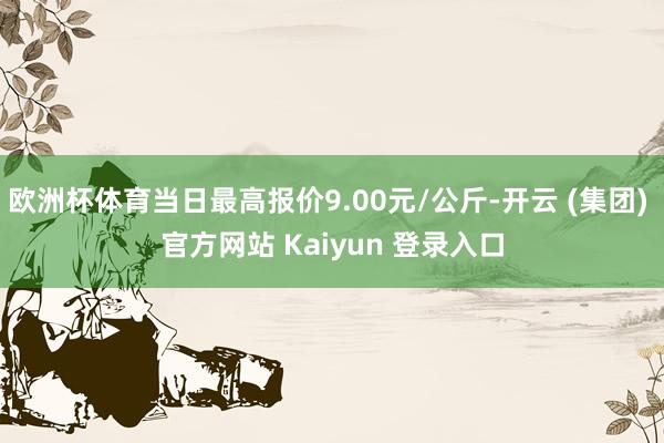 欧洲杯体育当日最高报价9.00元/公斤-开云 (集团) 官方网站 Kaiyun 登录入口