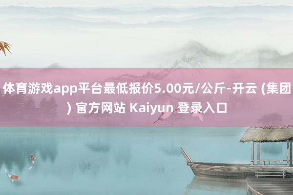 体育游戏app平台最低报价5.00元/公斤-开云 (集团) 官方网站 Kaiyun 登录入口
