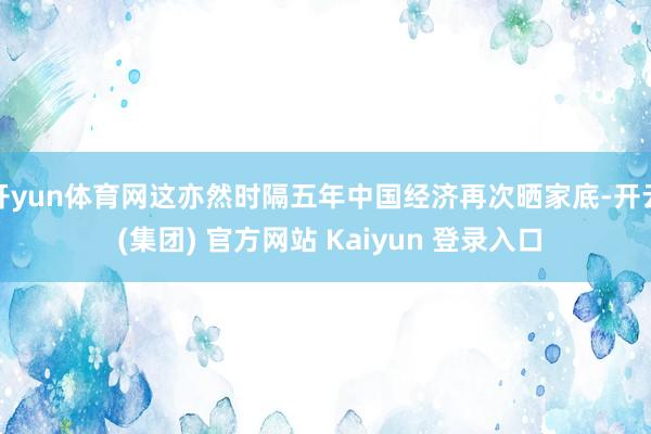 开yun体育网这亦然时隔五年中国经济再次晒家底-开云 (集团) 官方网站 Kaiyun 登录入口