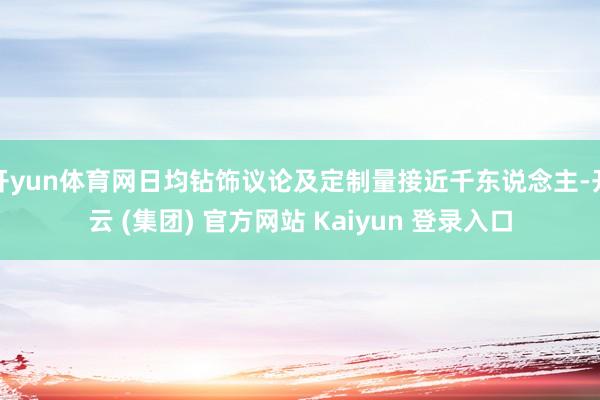 开yun体育网日均钻饰议论及定制量接近千东说念主-开云 (集团) 官方网站 Kaiyun 登录入口