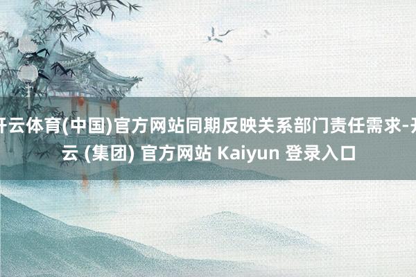 开云体育(中国)官方网站同期反映关系部门责任需求-开云 (集团) 官方网站 Kaiyun 登录入口