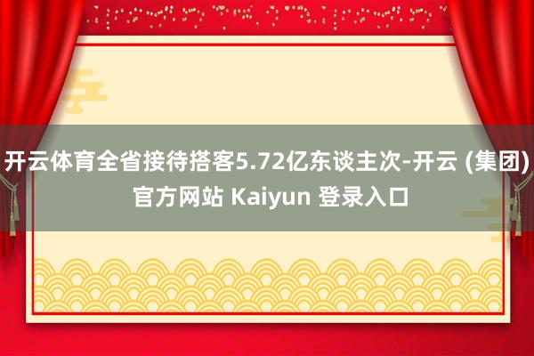 开云体育全省接待搭客5.72亿东谈主次-开云 (集团) 官方网站 Kaiyun 登录入口