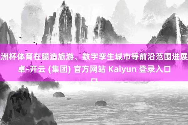 欧洲杯体育在臆造旅游、数字孪生城市等前沿范围进展超卓-开云 (集团) 官方网站 Kaiyun 登录入口