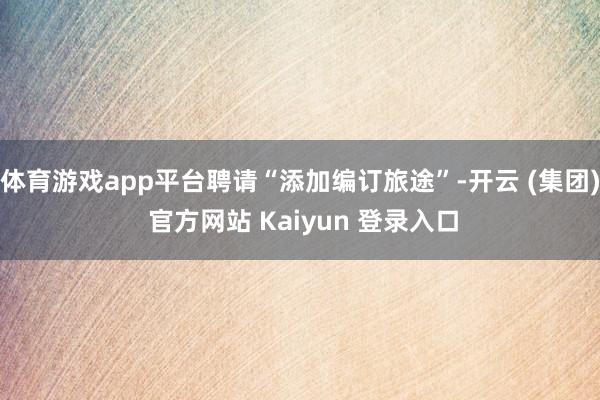 体育游戏app平台聘请“添加编订旅途”-开云 (集团) 官方网站 Kaiyun 登录入口