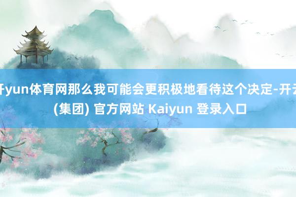 开yun体育网那么我可能会更积极地看待这个决定-开云 (集团) 官方网站 Kaiyun 登录入口