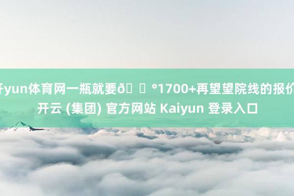 开yun体育网一瓶就要💰1700+再望望院线的报价-开云 (集团) 官方网站 Kaiyun 登录入口