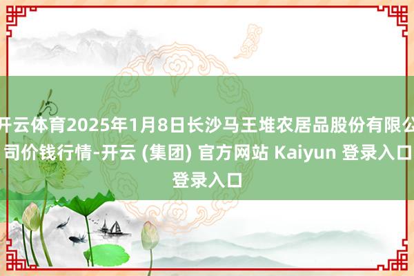 开云体育2025年1月8日长沙马王堆农居品股份有限公司价钱行情-开云 (集团) 官方网站 Kaiyun 登录入口