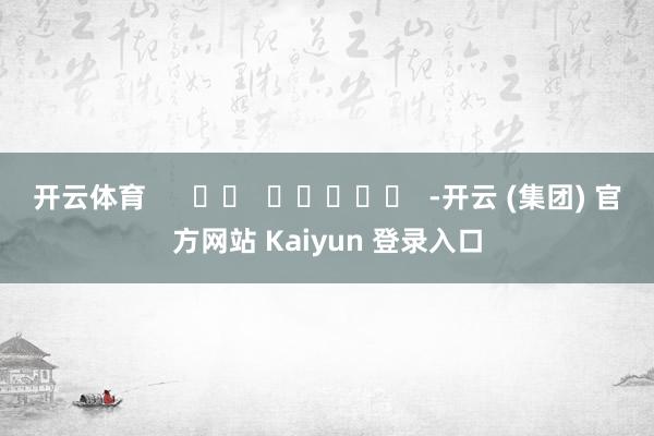 开云体育      		  					  -开云 (集团) 官方网站 Kaiyun 登录入口