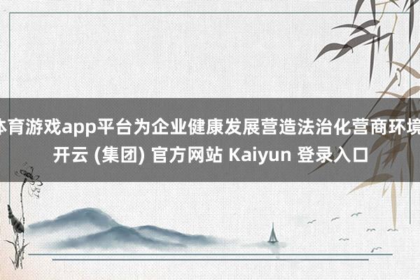 体育游戏app平台为企业健康发展营造法治化营商环境-开云 (集团) 官方网站 Kaiyun 登录入口
