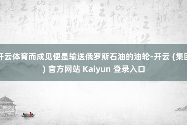 开云体育而成见便是输送俄罗斯石油的油轮-开云 (集团) 官方网站 Kaiyun 登录入口