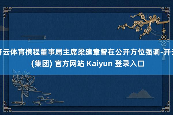 开云体育　　携程董事局主席梁建章曾在公开方位强调-开云 (集团) 官方网站 Kaiyun 登录入口