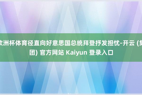 欧洲杯体育径直向好意思国总统拜登抒发担忧-开云 (集团) 官方网站 Kaiyun 登录入口