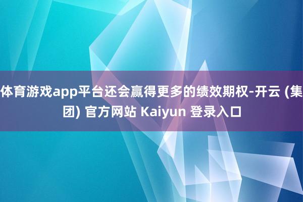 体育游戏app平台还会赢得更多的绩效期权-开云 (集团) 官方网站 Kaiyun 登录入口