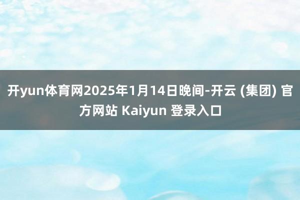 开yun体育网2025年1月14日晚间-开云 (集团) 官方网站 Kaiyun 登录入口