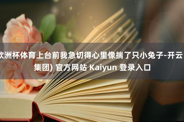 欧洲杯体育上台前我急切得心里像揣了只小兔子-开云 (集团) 官方网站 Kaiyun 登录入口