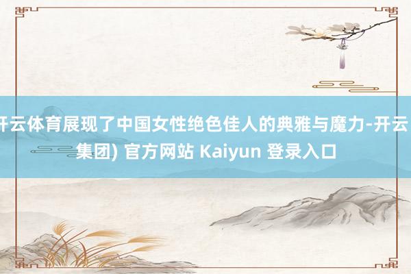 开云体育展现了中国女性绝色佳人的典雅与魔力-开云 (集团) 官方网站 Kaiyun 登录入口