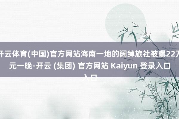 开云体育(中国)官方网站海南一地的阔绰旅社被曝22万元一晚-开云 (集团) 官方网站 Kaiyun 登录入口