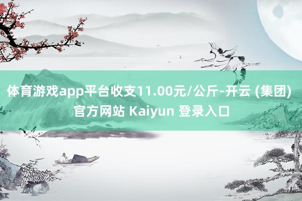 体育游戏app平台收支11.00元/公斤-开云 (集团) 官方网站 Kaiyun 登录入口