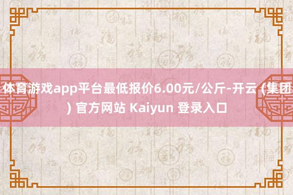 体育游戏app平台最低报价6.00元/公斤-开云 (集团) 官方网站 Kaiyun 登录入口