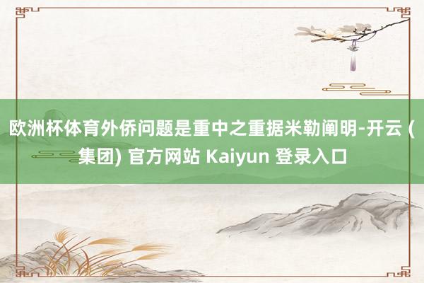 欧洲杯体育　　外侨问题是重中之重　　据米勒阐明-开云 (集团) 官方网站 Kaiyun 登录入口