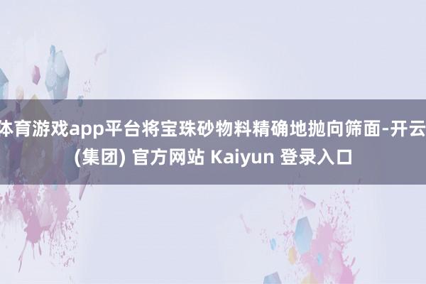 体育游戏app平台将宝珠砂物料精确地抛向筛面-开云 (集团) 官方网站 Kaiyun 登录入口