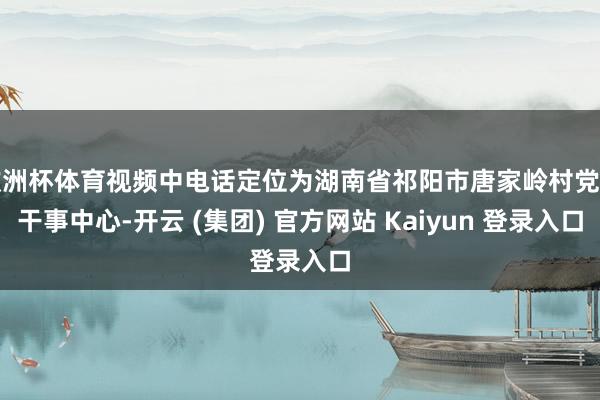 欧洲杯体育视频中电话定位为湖南省祁阳市唐家岭村党群干事中心-开云 (集团) 官方网站 Kaiyun 登录入口
