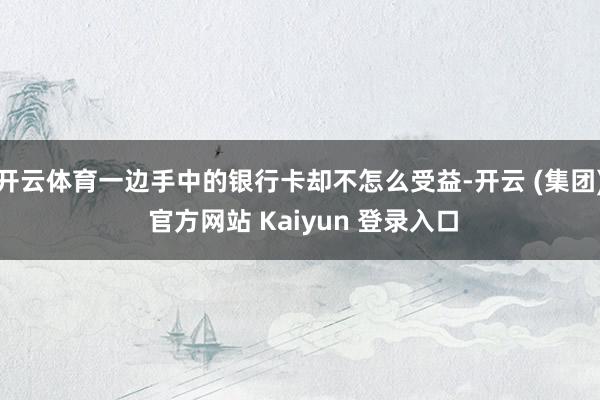 开云体育一边手中的银行卡却不怎么受益-开云 (集团) 官方网站 Kaiyun 登录入口