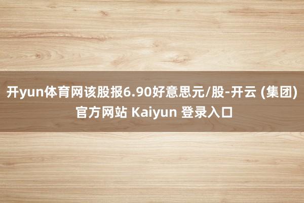 开yun体育网该股报6.90好意思元/股-开云 (集团) 官方网站 Kaiyun 登录入口
