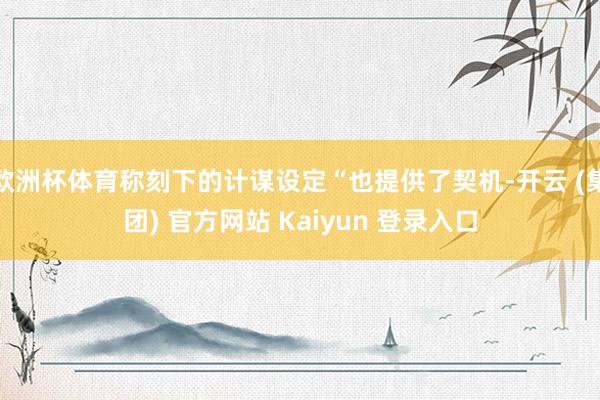 欧洲杯体育称刻下的计谋设定“也提供了契机-开云 (集团) 官方网站 Kaiyun 登录入口