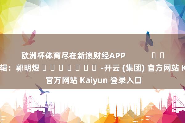 欧洲杯体育尽在新浪财经APP            						牵累剪辑：郭明煜 							-开云 (集团) 官方网站 Kaiyun 登录入口