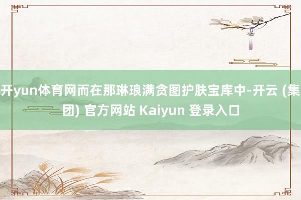 开yun体育网而在那琳琅满贪图护肤宝库中-开云 (集团) 官方网站 Kaiyun 登录入口