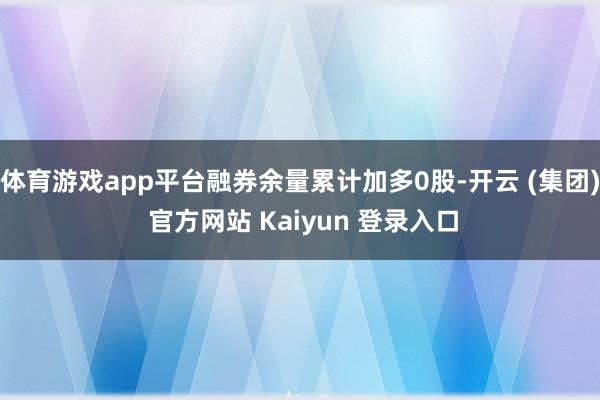体育游戏app平台融券余量累计加多0股-开云 (集团) 官方网站 Kaiyun 登录入口