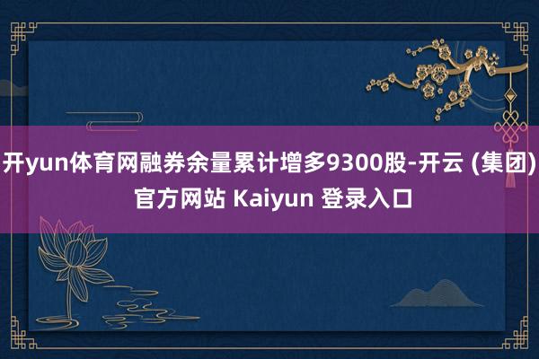 开yun体育网融券余量累计增多9300股-开云 (集团) 官方网站 Kaiyun 登录入口