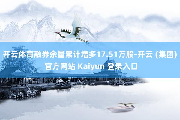 开云体育融券余量累计增多17.51万股-开云 (集团) 官方网站 Kaiyun 登录入口