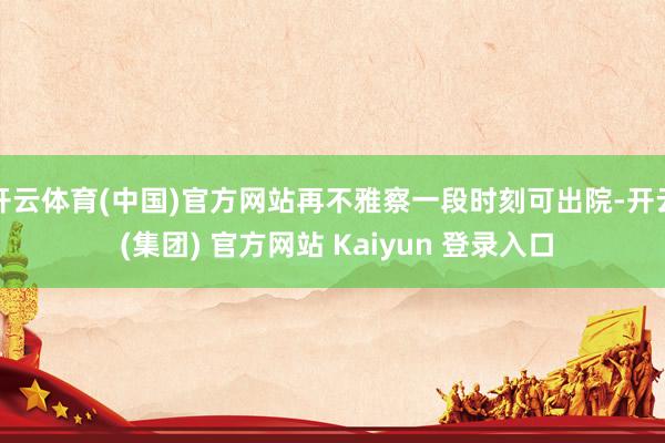 开云体育(中国)官方网站再不雅察一段时刻可出院-开云 (集团) 官方网站 Kaiyun 登录入口