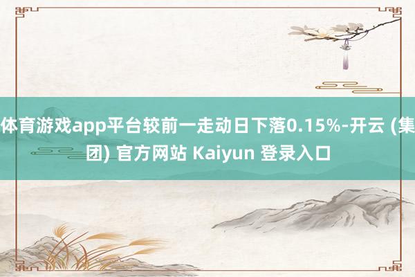 体育游戏app平台较前一走动日下落0.15%-开云 (集团) 官方网站 Kaiyun 登录入口