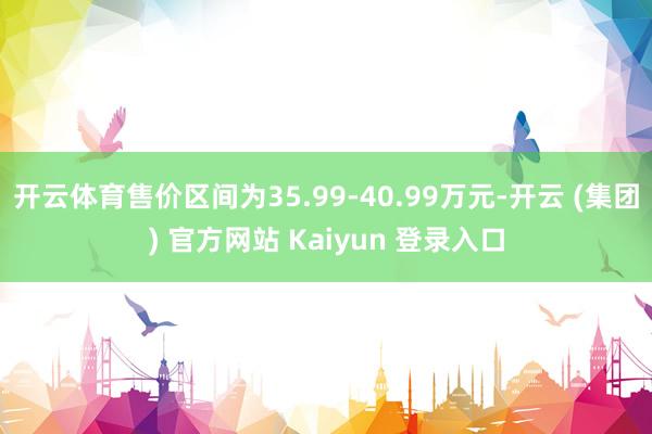 开云体育售价区间为35.99-40.99万元-开云 (集团) 官方网站 Kaiyun 登录入口