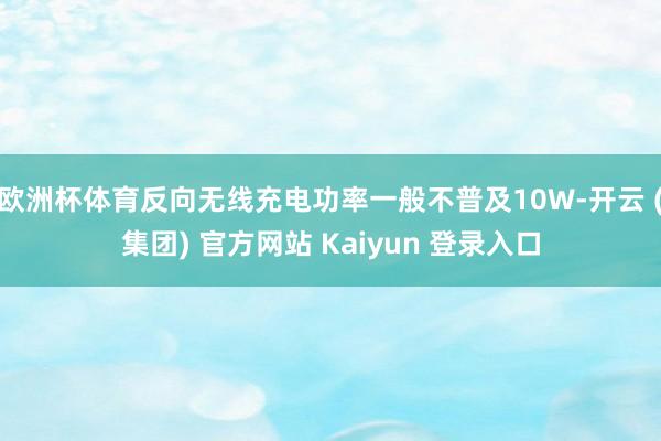 欧洲杯体育反向无线充电功率一般不普及10W-开云 (集团) 官方网站 Kaiyun 登录入口