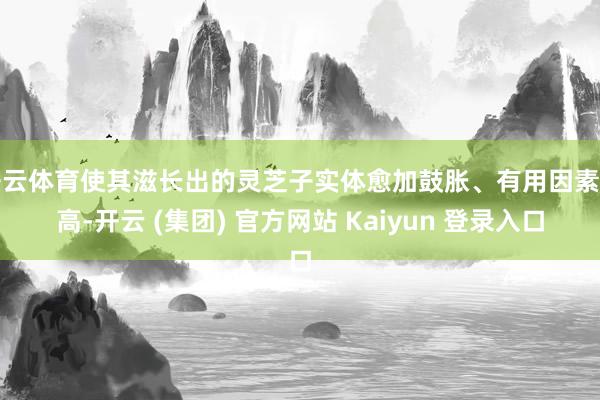 开云体育使其滋长出的灵芝子实体愈加鼓胀、有用因素更高-开云 (集团) 官方网站 Kaiyun 登录入口