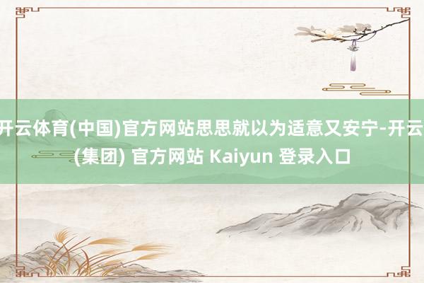开云体育(中国)官方网站思思就以为适意又安宁-开云 (集团) 官方网站 Kaiyun 登录入口