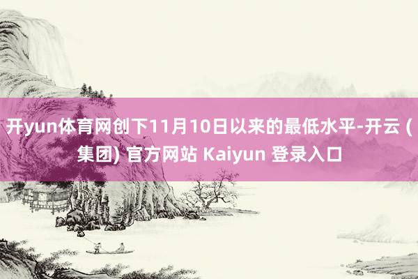 开yun体育网创下11月10日以来的最低水平-开云 (集团) 官方网站 Kaiyun 登录入口