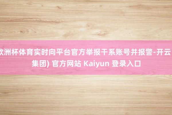 欧洲杯体育实时向平台官方举报干系账号并报警-开云 (集团) 官方网站 Kaiyun 登录入口