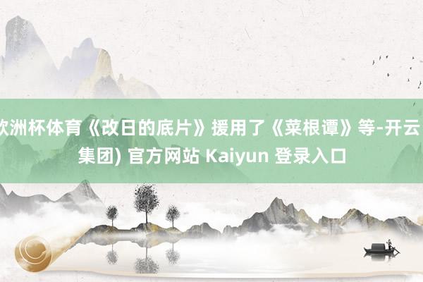 欧洲杯体育《改日的底片》援用了《菜根谭》等-开云 (集团) 官方网站 Kaiyun 登录入口