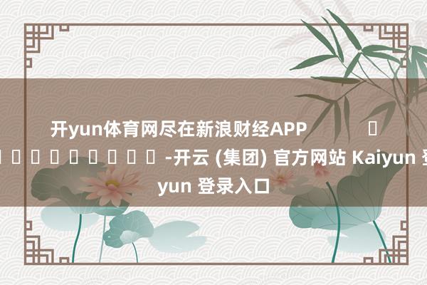 开yun体育网尽在新浪财经APP            													-开云 (集团) 官方网站 Kaiyun 登录入口