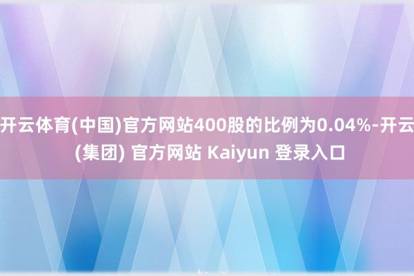 开云体育(中国)官方网站400股的比例为0.04%-开云 (集团) 官方网站 Kaiyun 登录入口