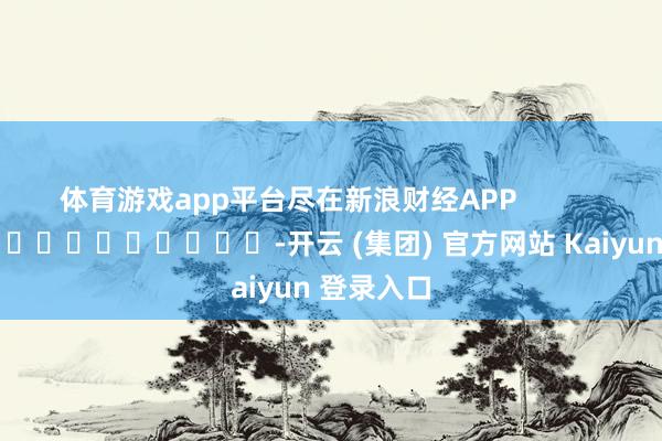 体育游戏app平台尽在新浪财经APP            													-开云 (集团) 官方网站 Kaiyun 登录入口
