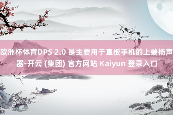 欧洲杯体育DPS 2.0 是主要用于直板手机的上端扬声器-开云 (集团) 官方网站 Kaiyun 登录入口