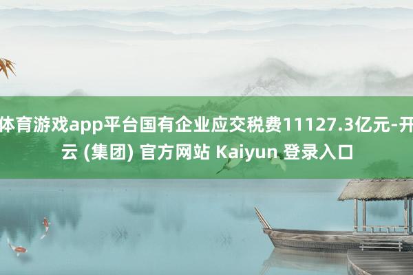 体育游戏app平台国有企业应交税费11127.3亿元-开云 (集团) 官方网站 Kaiyun 登录入口
